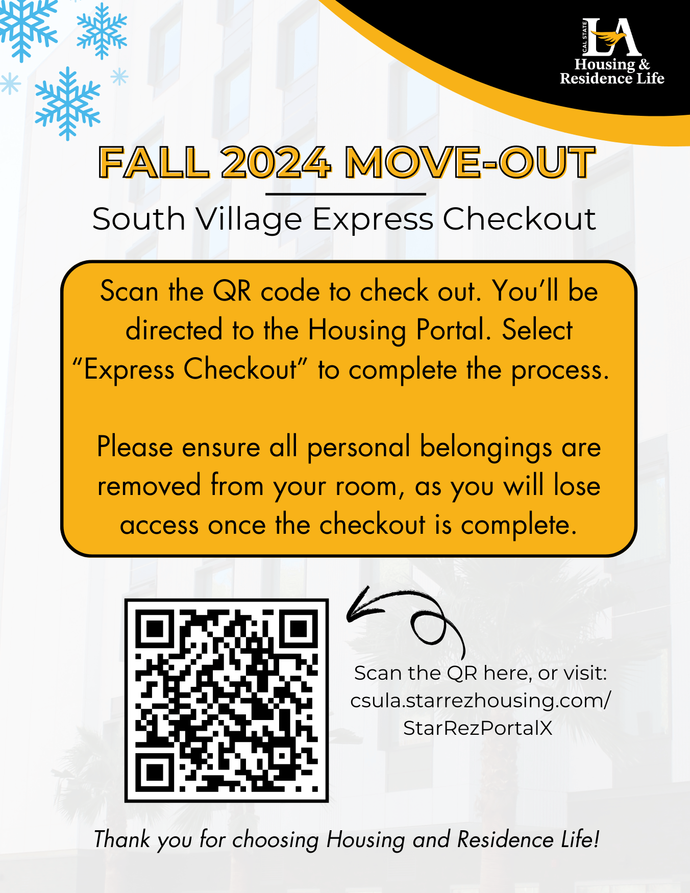 Fall 2024 Move-out. South Village Express Checkout. Scan the QR code to check out. You’ll be directed to the Housing Portal. Select “Express Checkout” to complete the process.    Please ensure all personal belongings are removed from your room, as you will lose access once the checkout is complete. Scan the QR here, or visit: csula.starrezhousing.com/StarRezPortalX 